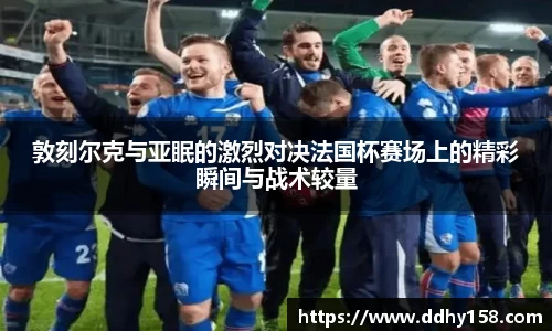 敦刻尔克与亚眠的激烈对决法国杯赛场上的精彩瞬间与战术较量